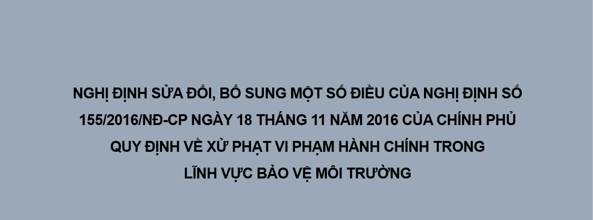 NGHỊ ĐỊNH SỬA ĐỔI, BỔ SUNG MỘT SỐ ĐIỀU CỦA NGHỊ ĐỊNH SỐ 155/2016/NĐ-CP NGÀY 18 THÁNG 11 NĂM 2016 CỦA CHÍNH PHỦ QUY ĐỊNH VỀ XỬ PHẠT VI PHẠM HÀNH CHÍNH TRONG LĨNH VỰC BẢO VỆ MÔI TRƯỜNG